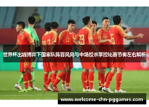 世界杯出线博弈下国家队阵容风向与中场绞杀掌控比赛节奏左右解析