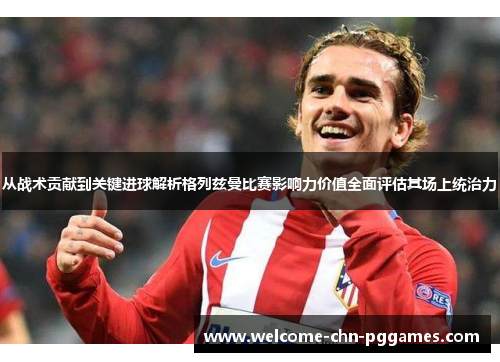 从战术贡献到关键进球解析格列兹曼比赛影响力价值全面评估其场上统治力