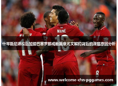 什琴斯尼退役后加盟巴塞罗那成新篇章尤文解约背后的深层原因分析