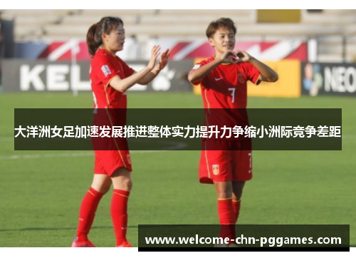 大洋洲女足加速发展推进整体实力提升力争缩小洲际竞争差距