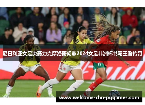 尼日利亚女足决赛力克摩洛哥问鼎2024女足非洲杯书写王者传奇