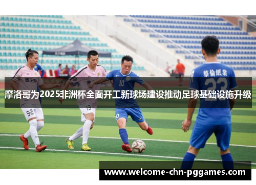 摩洛哥为2025非洲杯全面开工新球场建设推动足球基础设施升级