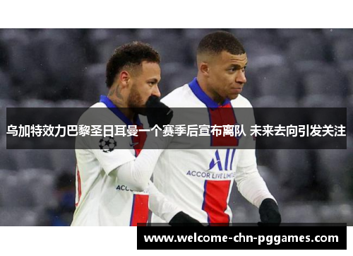 乌加特效力巴黎圣日耳曼一个赛季后宣布离队 未来去向引发关注 乌加特效力巴黎圣日耳曼一个赛季后宣布离队 未来去向引发关注
