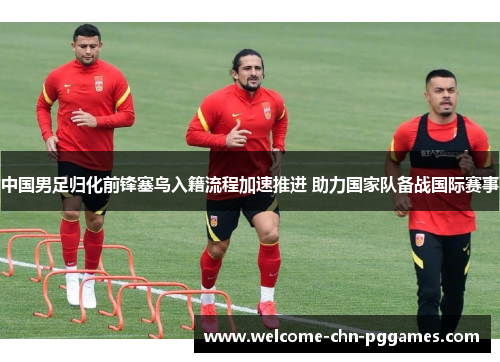 中国男足归化前锋塞鸟入籍流程加速推进 助力国家队备战国际赛事 中国男足归化前锋塞鸟入籍流程加速推进 助力国家队备战国际赛事