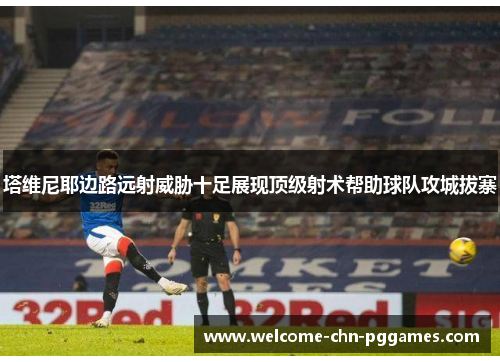 塔维尼耶边路远射威胁十足展现顶级射术帮助球队攻城拔寨 塔维尼耶边路远射威胁十足展现顶级射术帮助球队攻城拔寨