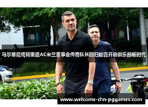 马尔蒂尼或将重返AC米兰董事会传奇队长回归能否开启俱乐部新时代