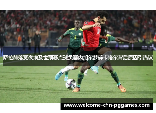 萨拉赫落寞夜埃及世预赛点球负塞内加尔梦碎卡塔尔背后原因引热议