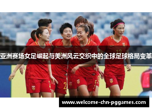 亚洲赛场女足崛起与美洲风云交织中的全球足球格局变革 亚洲赛场女足崛起与美洲风云交织中的全球足球格局变革