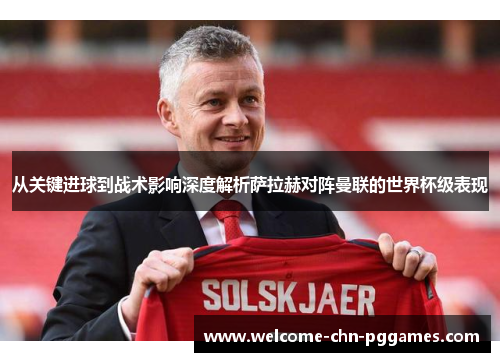 从关键进球到战术影响深度解析萨拉赫对阵曼联的世界杯级表现 从关键进球到战术影响深度解析萨拉赫对阵曼联的世界杯级表现
