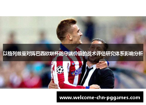 以格列兹曼对阵巴西欧联杯防守端价值的战术评估研究体系影响分析 以格列兹曼对阵巴西欧联杯防守端价值的战术评估研究体系影响分析