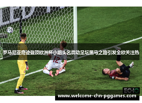 罗马尼亚奇迹登顶欧洲杯小组头名震动足坛黑马之路引发全欧关注热 罗马尼亚奇迹登顶欧洲杯小组头名震动足坛黑马之路引发全欧关注热