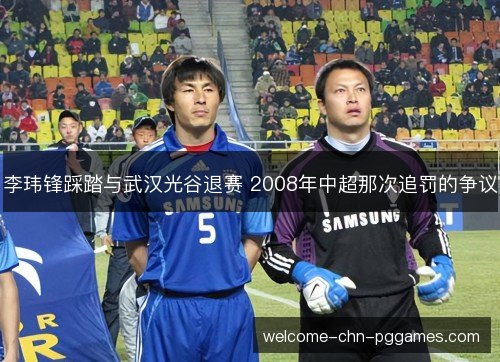 李玮锋踩踏与武汉光谷退赛 2008年中超那次追罚的争议
